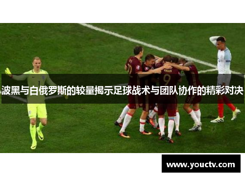波黑与白俄罗斯的较量揭示足球战术与团队协作的精彩对决
