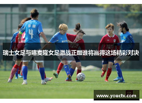 瑞士女足与喀麦隆女足激战正酣谁将赢得这场精彩对决