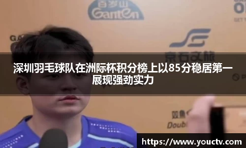 深圳羽毛球队在洲际杯积分榜上以85分稳居第一展现强劲实力