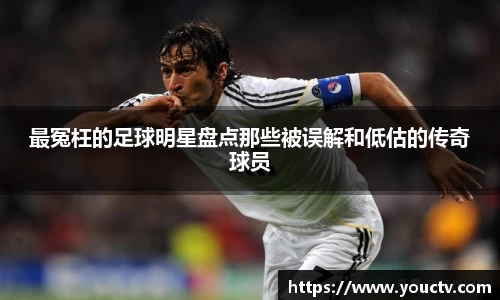 最冤枉的足球明星盘点那些被误解和低估的传奇球员